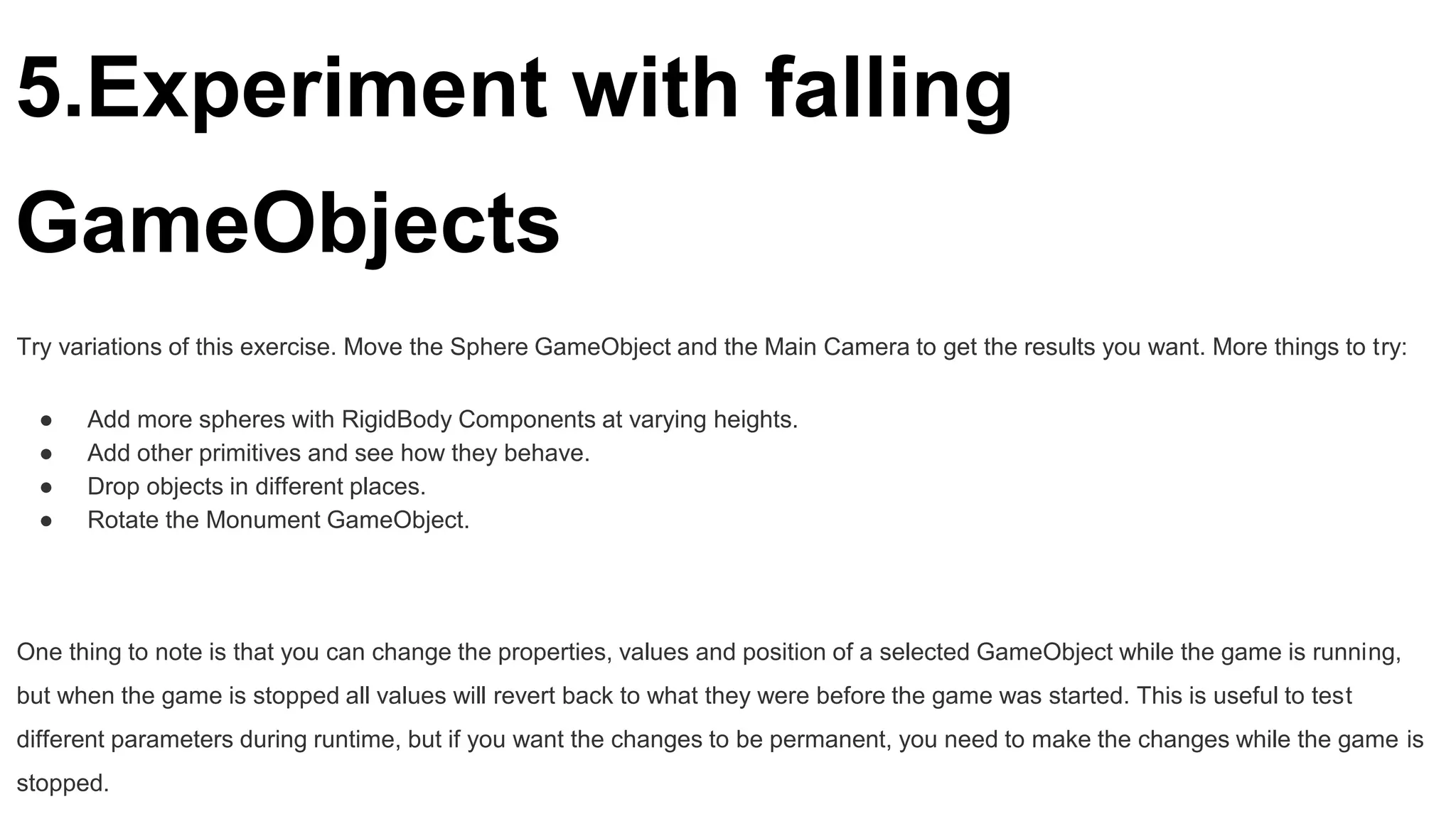 5.Experiment with falling
GameObjects
Try variations of this exercise. Move the Sphere GameObject and the Main Camera to get the results you want. More things to try:
● Add more spheres with RigidBody Components at varying heights.
● Add other primitives and see how they behave.
● Drop objects in different places.
● Rotate the Monument GameObject.
One thing to note is that you can change the properties, values and position of a selected GameObject while the game is running,
but when the game is stopped all values will revert back to what they were before the game was started. This is useful to test
different parameters during runtime, but if you want the changes to be permanent, you need to make the changes while the game is
stopped.
 