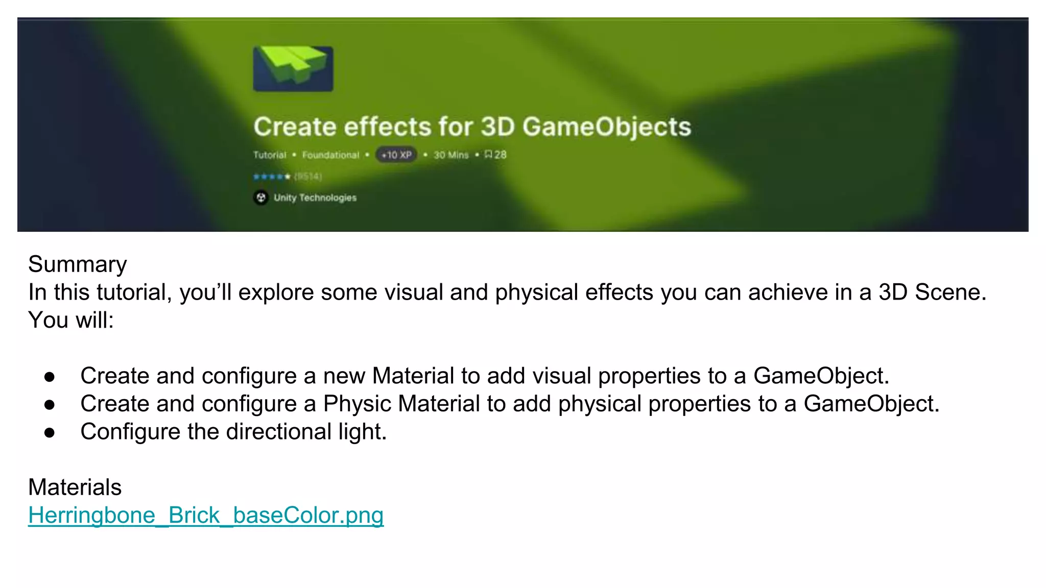 Summary
In this tutorial, you’ll explore some visual and physical effects you can achieve in a 3D Scene.
You will:
● Create and configure a new Material to add visual properties to a GameObject.
● Create and configure a Physic Material to add physical properties to a GameObject.
● Configure the directional light.
Materials
Herringbone_Brick_baseColor.png
 