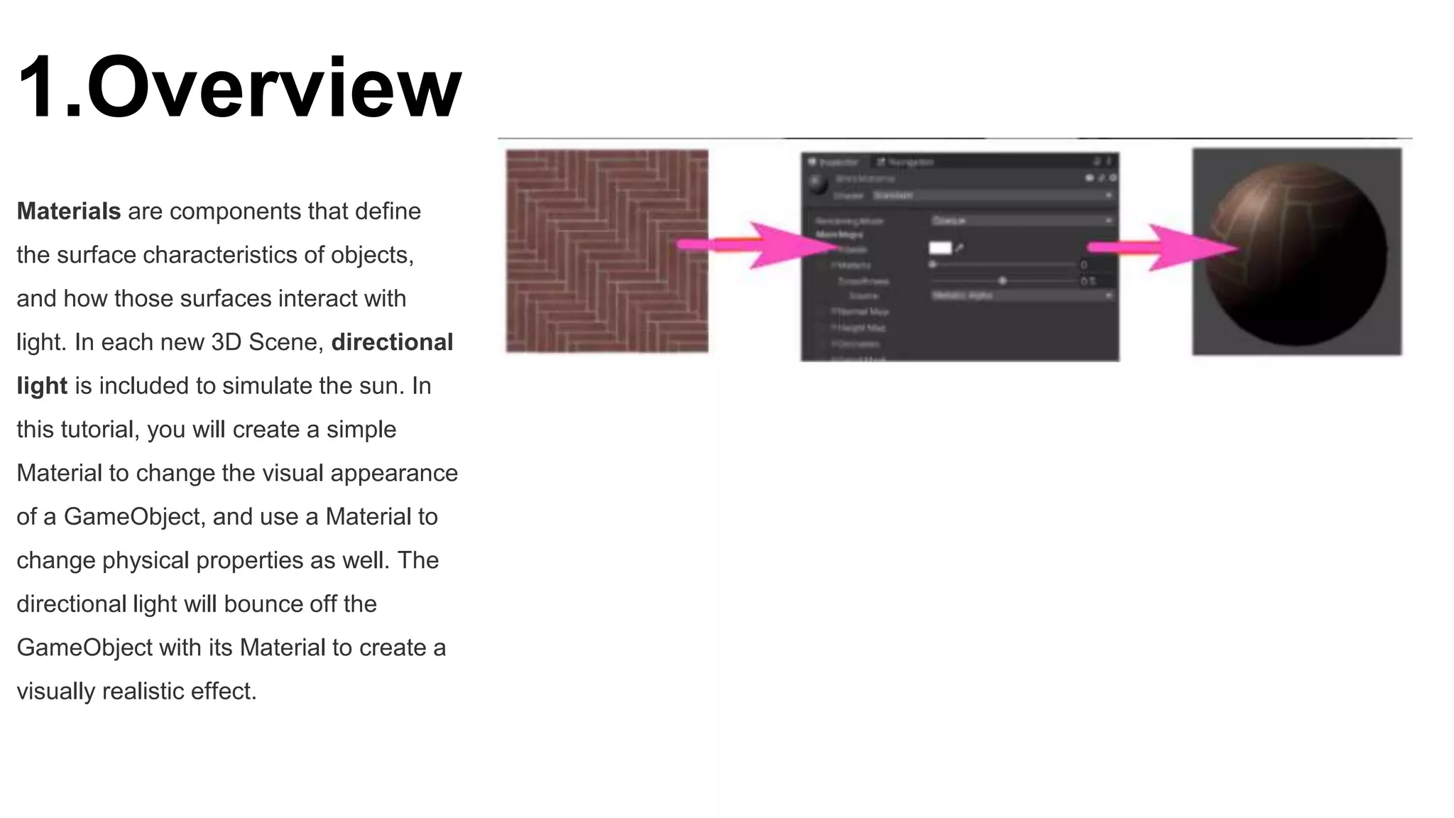 1.Overview
Materials are components that define
the surface characteristics of objects,
and how those surfaces interact with
light. In each new 3D Scene, directional
light is included to simulate the sun. In
this tutorial, you will create a simple
Material to change the visual appearance
of a GameObject, and use a Material to
change physical properties as well. The
directional light will bounce off the
GameObject with its Material to create a
visually realistic effect.
 
