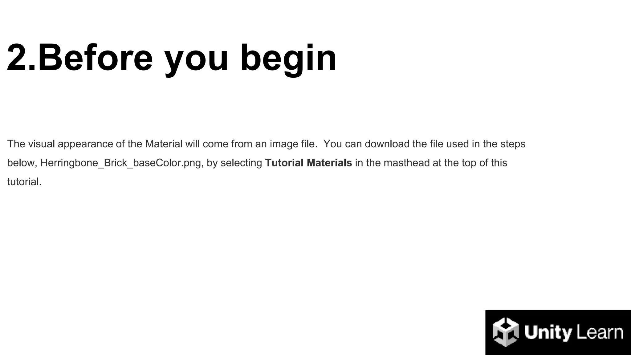 2.Before you begin
The visual appearance of the Material will come from an image file. You can download the file used in the steps
below, Herringbone_Brick_baseColor.png, by selecting Tutorial Materials in the masthead at the top of this
tutorial.
 