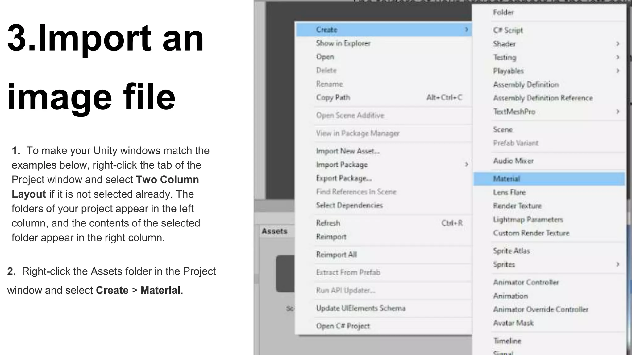 3.Import an
image file
1. To make your Unity windows match the
examples below, right-click the tab of the
Project window and select Two Column
Layout if it is not selected already. The
folders of your project appear in the left
column, and the contents of the selected
folder appear in the right column.
2. Right-click the Assets folder in the Project
window and select Create > Material.
 