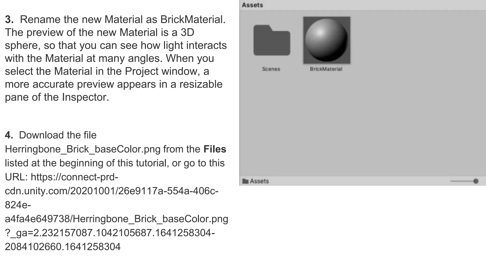 3. Rename the new Material as BrickMaterial.
The preview of the new Material is a 3D
sphere, so that you can see how light interacts
with the Material at many angles. When you
select the Material in the Project window, a
more accurate preview appears in a resizable
pane of the Inspector.
4. Download the file
Herringbone_Brick_baseColor.png from the Files
listed at the beginning of this tutorial, or go to this
URL: https://connect-prd-
cdn.unity.com/20201001/26e9117a-554a-406c-
824e-
a4fa4e649738/Herringbone_Brick_baseColor.png
?_ga=2.232157087.1042105687.1641258304-
2084102660.1641258304
 