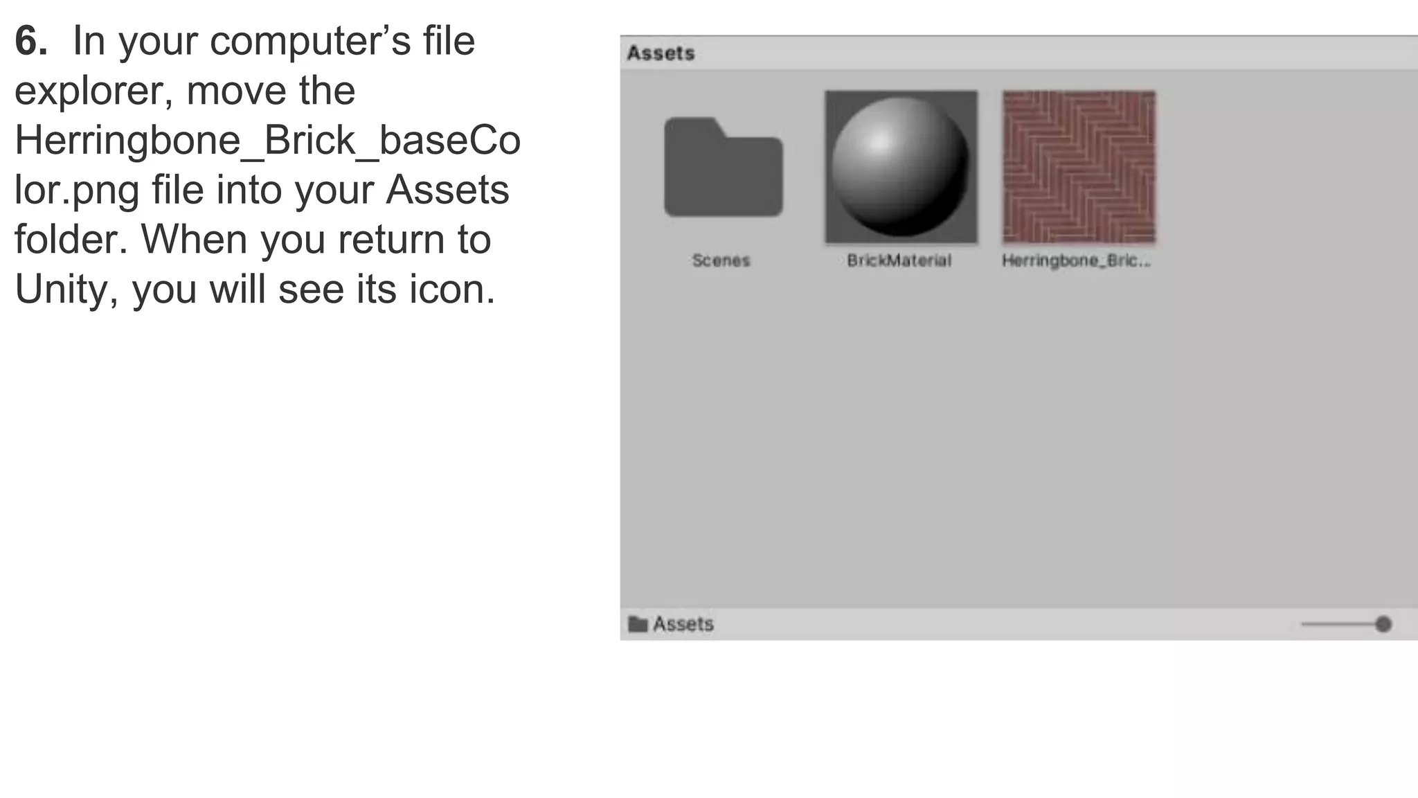 6. In your computer’s file
explorer, move the
Herringbone_Brick_baseCo
lor.png file into your Assets
folder. When you return to
Unity, you will see its icon.
 