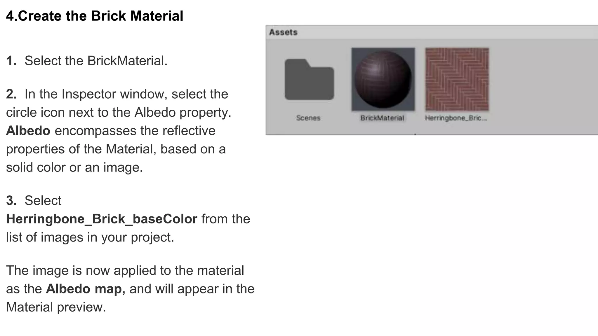 4.Create the Brick Material
1. Select the BrickMaterial.
2. In the Inspector window, select the
circle icon next to the Albedo property.
Albedo encompasses the reflective
properties of the Material, based on a
solid color or an image.
3. Select
Herringbone_Brick_baseColor from the
list of images in your project.
The image is now applied to the material
as the Albedo map, and will appear in the
Material preview.
 