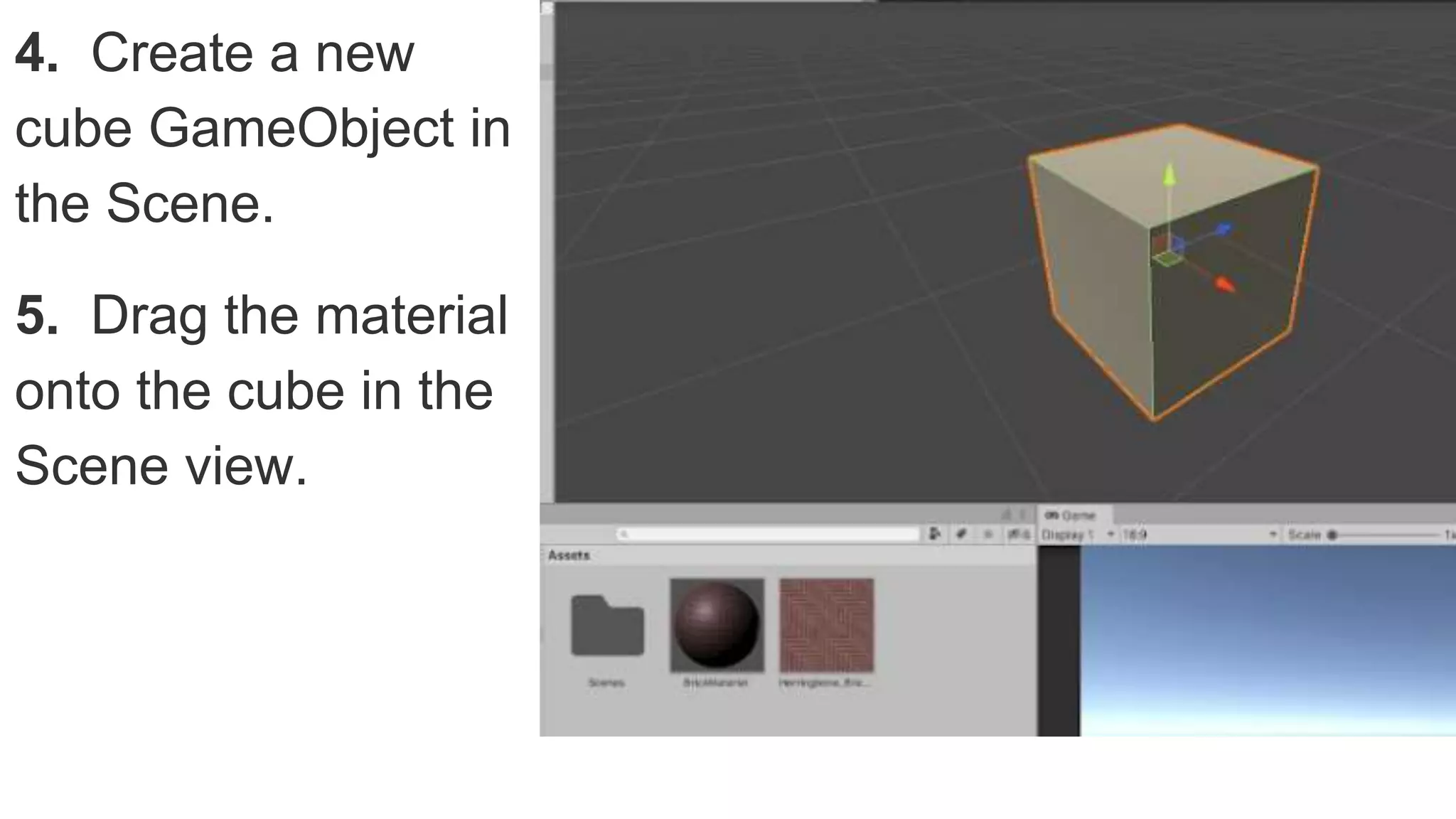 4. Create a new
cube GameObject in
the Scene.
5. Drag the material
onto the cube in the
Scene view.
 