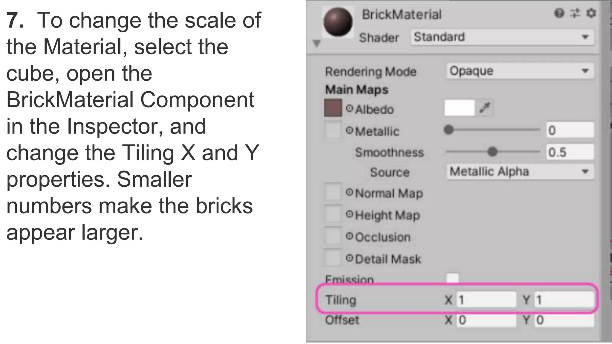 7. To change the scale of
the Material, select the
cube, open the
BrickMaterial Component
in the Inspector, and
change the Tiling X and Y
properties. Smaller
numbers make the bricks
appear larger.
 