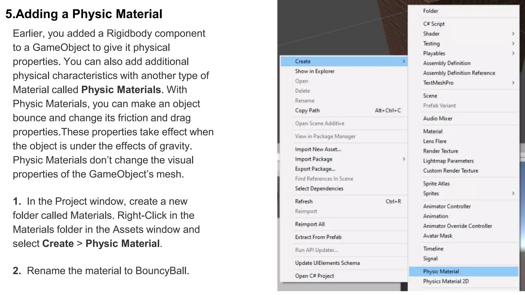 5.Adding a Physic Material
Earlier, you added a Rigidbody component
to a GameObject to give it physical
properties. You can also add additional
physical characteristics with another type of
Material called Physic Materials. With
Physic Materials, you can make an object
bounce and change its friction and drag
properties.These properties take effect when
the object is under the effects of gravity.
Physic Materials don’t change the visual
properties of the GameObject’s mesh.
1. In the Project window, create a new
folder called Materials. Right-Click in the
Materials folder in the Assets window and
select Create > Physic Material.
2. Rename the material to BouncyBall.
 