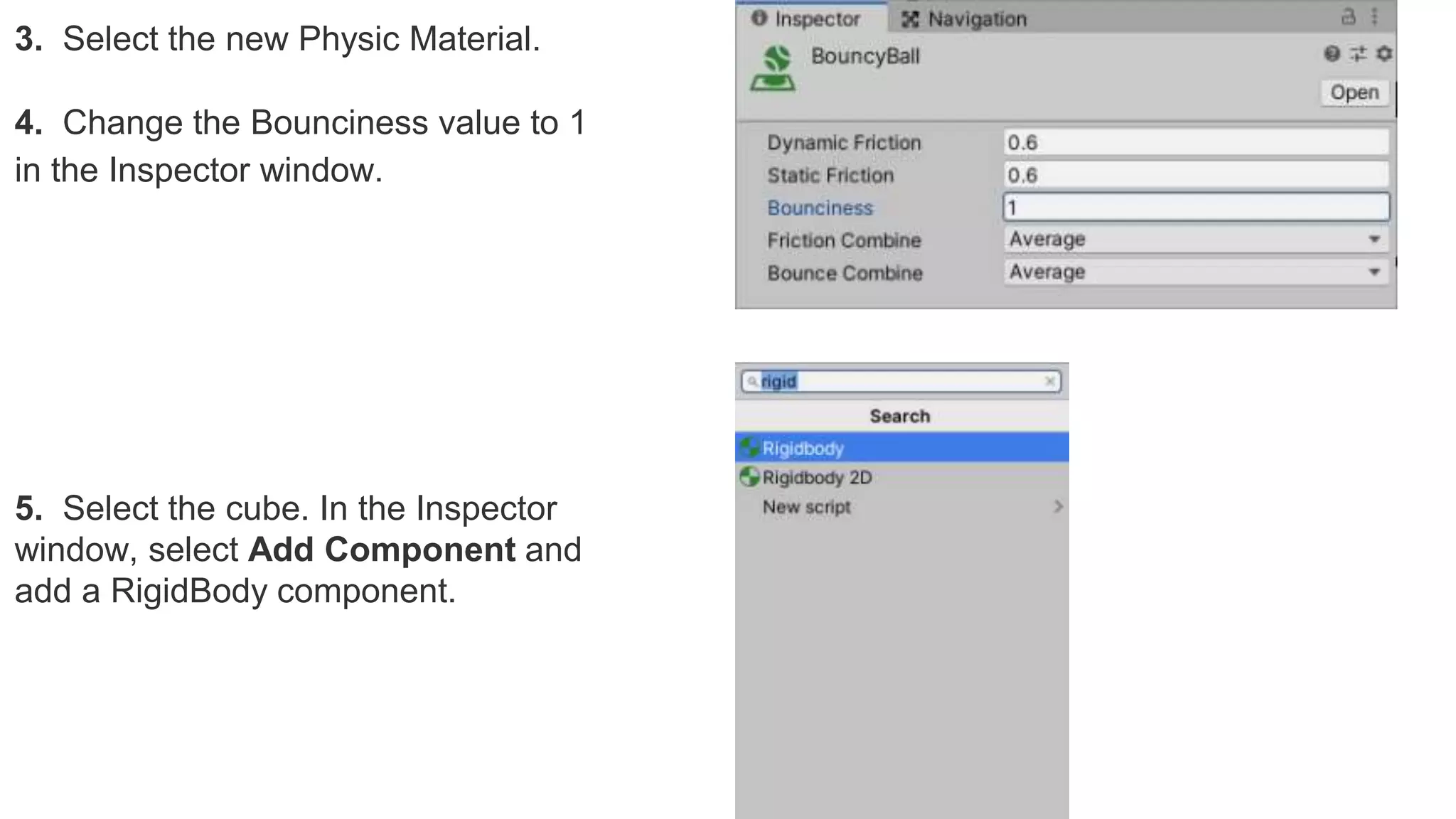 3. Select the new Physic Material.
4. Change the Bounciness value to 1
in the Inspector window.
5. Select the cube. In the Inspector
window, select Add Component and
add a RigidBody component.
 