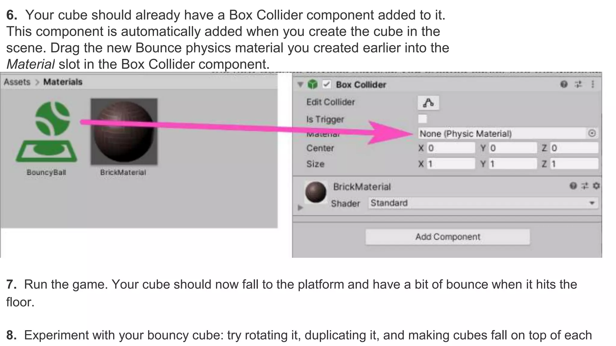 6. Your cube should already have a Box Collider component added to it.
This component is automatically added when you create the cube in the
scene. Drag the new Bounce physics material you created earlier into the
Material slot in the Box Collider component.
7. Run the game. Your cube should now fall to the platform and have a bit of bounce when it hits the
floor.
8. Experiment with your bouncy cube: try rotating it, duplicating it, and making cubes fall on top of each
 