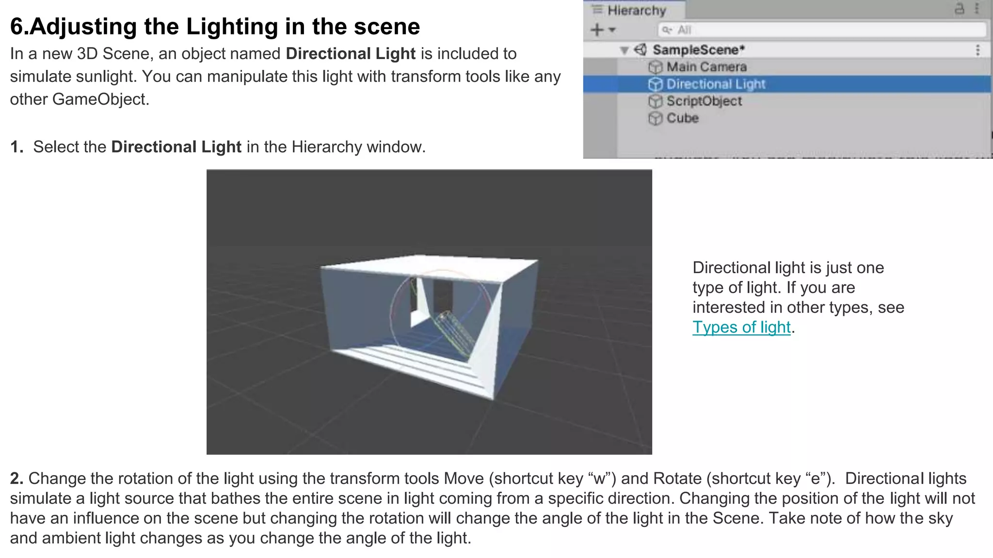 6.Adjusting the Lighting in the scene
In a new 3D Scene, an object named Directional Light is included to
simulate sunlight. You can manipulate this light with transform tools like any
other GameObject.
1. Select the Directional Light in the Hierarchy window.
2. Change the rotation of the light using the transform tools Move (shortcut key “w”) and Rotate (shortcut key “e”). Directional lights
simulate a light source that bathes the entire scene in light coming from a specific direction. Changing the position of the light will not
have an influence on the scene but changing the rotation will change the angle of the light in the Scene. Take note of how the sky
and ambient light changes as you change the angle of the light.
Directional light is just one
type of light. If you are
interested in other types, see
Types of light.
 