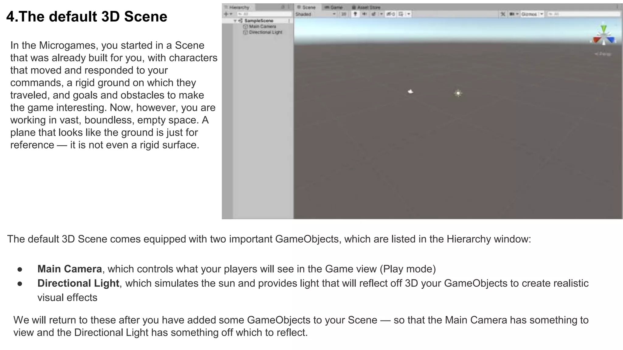 4.The default 3D Scene
In the Microgames, you started in a Scene
that was already built for you, with characters
that moved and responded to your
commands, a rigid ground on which they
traveled, and goals and obstacles to make
the game interesting. Now, however, you are
working in vast, boundless, empty space. A
plane that looks like the ground is just for
reference — it is not even a rigid surface.
The default 3D Scene comes equipped with two important GameObjects, which are listed in the Hierarchy window:
● Main Camera, which controls what your players will see in the Game view (Play mode)
● Directional Light, which simulates the sun and provides light that will reflect off 3D your GameObjects to create realistic
visual effects
We will return to these after you have added some GameObjects to your Scene — so that the Main Camera has something to
view and the Directional Light has something off which to reflect.
 