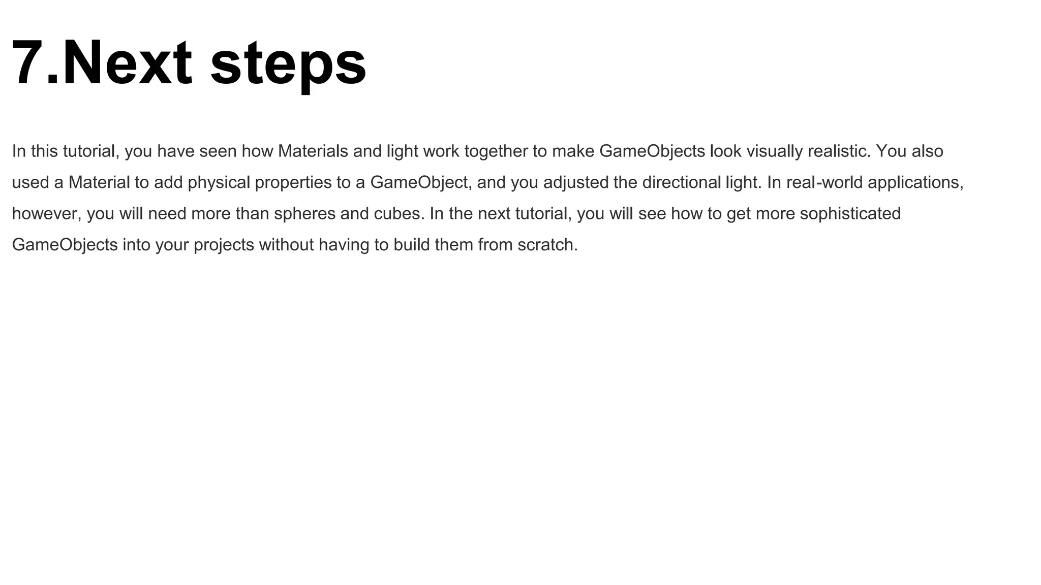 7.Next steps
In this tutorial, you have seen how Materials and light work together to make GameObjects look visually realistic. You also
used a Material to add physical properties to a GameObject, and you adjusted the directional light. In real-world applications,
however, you will need more than spheres and cubes. In the next tutorial, you will see how to get more sophisticated
GameObjects into your projects without having to build them from scratch.
 