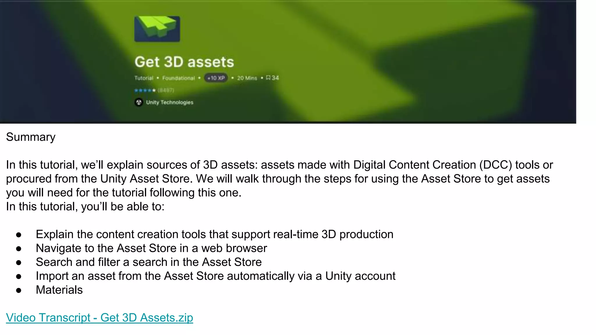 Summary
In this tutorial, we’ll explain sources of 3D assets: assets made with Digital Content Creation (DCC) tools or
procured from the Unity Asset Store. We will walk through the steps for using the Asset Store to get assets
you will need for the tutorial following this one.
In this tutorial, you’ll be able to:
● Explain the content creation tools that support real-time 3D production
● Navigate to the Asset Store in a web browser
● Search and filter a search in the Asset Store
● Import an asset from the Asset Store automatically via a Unity account
● Materials
Video Transcript - Get 3D Assets.zip
 