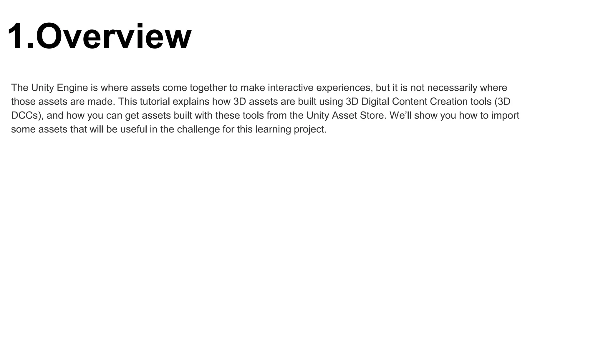 1.Overview
The Unity Engine is where assets come together to make interactive experiences, but it is not necessarily where
those assets are made. This tutorial explains how 3D assets are built using 3D Digital Content Creation tools (3D
DCCs), and how you can get assets built with these tools from the Unity Asset Store. We’ll show you how to import
some assets that will be useful in the challenge for this learning project.
 