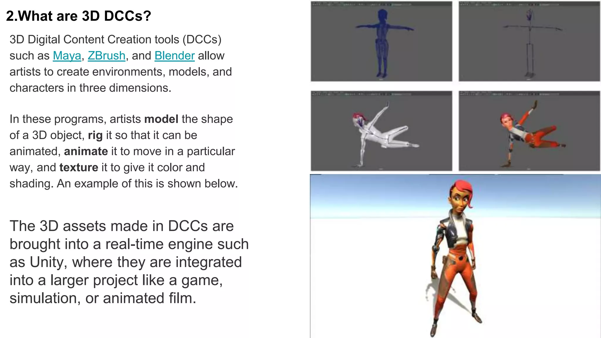 The 3D assets made in DCCs are
brought into a real-time engine such
as Unity, where they are integrated
into a larger project like a game,
simulation, or animated film.
2.What are 3D DCCs?
3D Digital Content Creation tools (DCCs)
such as Maya, ZBrush, and Blender allow
artists to create environments, models, and
characters in three dimensions.
In these programs, artists model the shape
of a 3D object, rig it so that it can be
animated, animate it to move in a particular
way, and texture it to give it color and
shading. An example of this is shown below.
 
