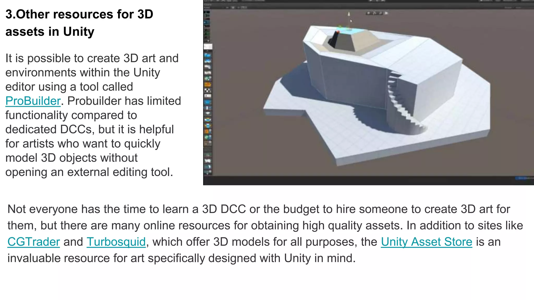 3.Other resources for 3D
assets in Unity
It is possible to create 3D art and
environments within the Unity
editor using a tool called
ProBuilder. Probuilder has limited
functionality compared to
dedicated DCCs, but it is helpful
for artists who want to quickly
model 3D objects without
opening an external editing tool.
Not everyone has the time to learn a 3D DCC or the budget to hire someone to create 3D art for
them, but there are many online resources for obtaining high quality assets. In addition to sites like
CGTrader and Turbosquid, which offer 3D models for all purposes, the Unity Asset Store is an
invaluable resource for art specifically designed with Unity in mind.
 