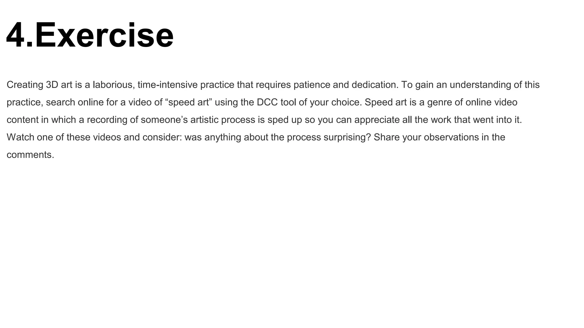 4.Exercise
Creating 3D art is a laborious, time-intensive practice that requires patience and dedication. To gain an understanding of this
practice, search online for a video of “speed art” using the DCC tool of your choice. Speed art is a genre of online video
content in which a recording of someone’s artistic process is sped up so you can appreciate all the work that went into it.
Watch one of these videos and consider: was anything about the process surprising? Share your observations in the
comments.
 