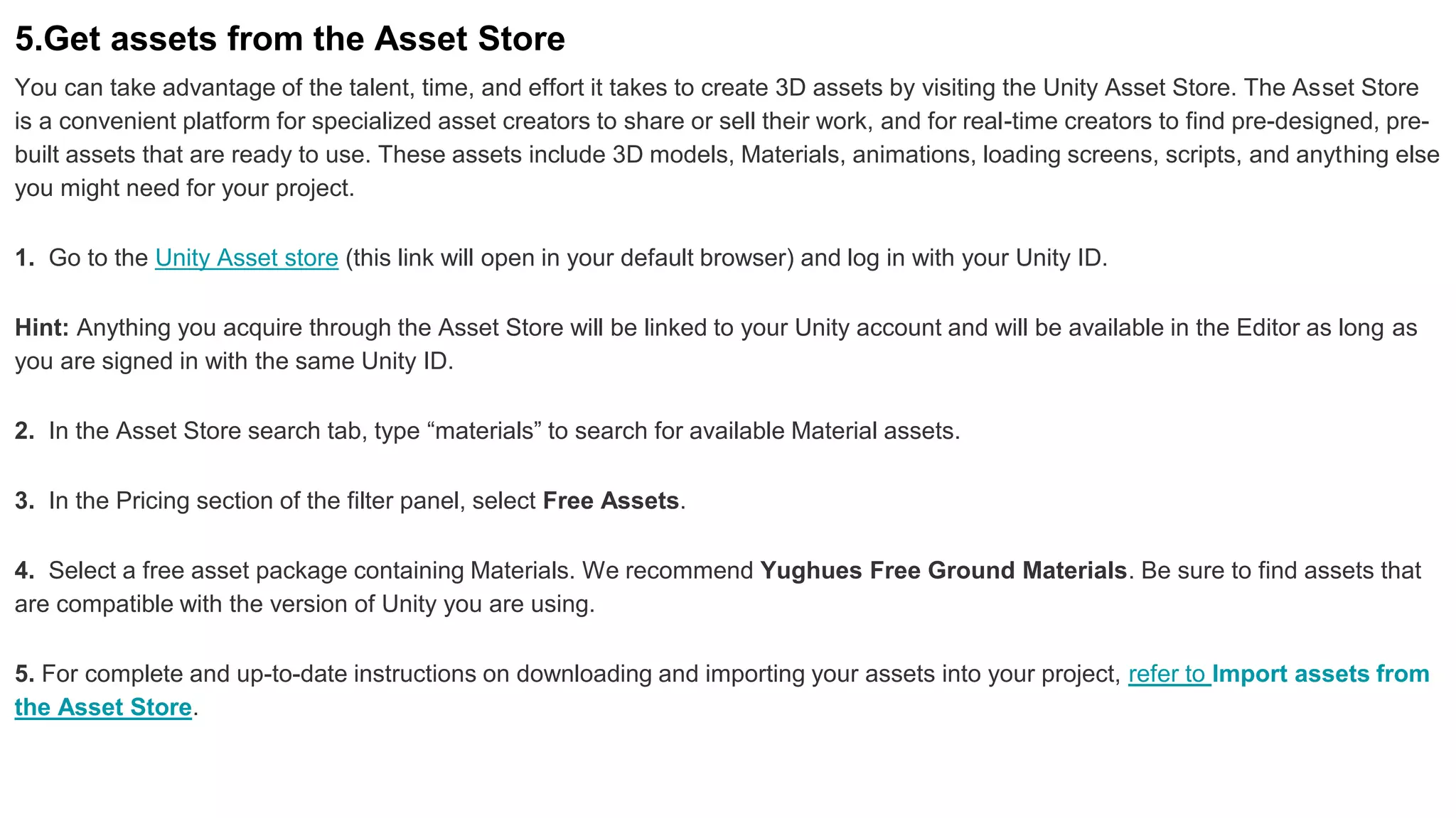 5.Get assets from the Asset Store
You can take advantage of the talent, time, and effort it takes to create 3D assets by visiting the Unity Asset Store. The Asset Store
is a convenient platform for specialized asset creators to share or sell their work, and for real-time creators to find pre-designed, pre-
built assets that are ready to use. These assets include 3D models, Materials, animations, loading screens, scripts, and anything else
you might need for your project.
1. Go to the Unity Asset store (this link will open in your default browser) and log in with your Unity ID.
Hint: Anything you acquire through the Asset Store will be linked to your Unity account and will be available in the Editor as long as
you are signed in with the same Unity ID.
2. In the Asset Store search tab, type “materials” to search for available Material assets.
3. In the Pricing section of the filter panel, select Free Assets.
4. Select a free asset package containing Materials. We recommend Yughues Free Ground Materials. Be sure to find assets that
are compatible with the version of Unity you are using.
5. For complete and up-to-date instructions on downloading and importing your assets into your project, refer to Import assets from
the Asset Store.
 
