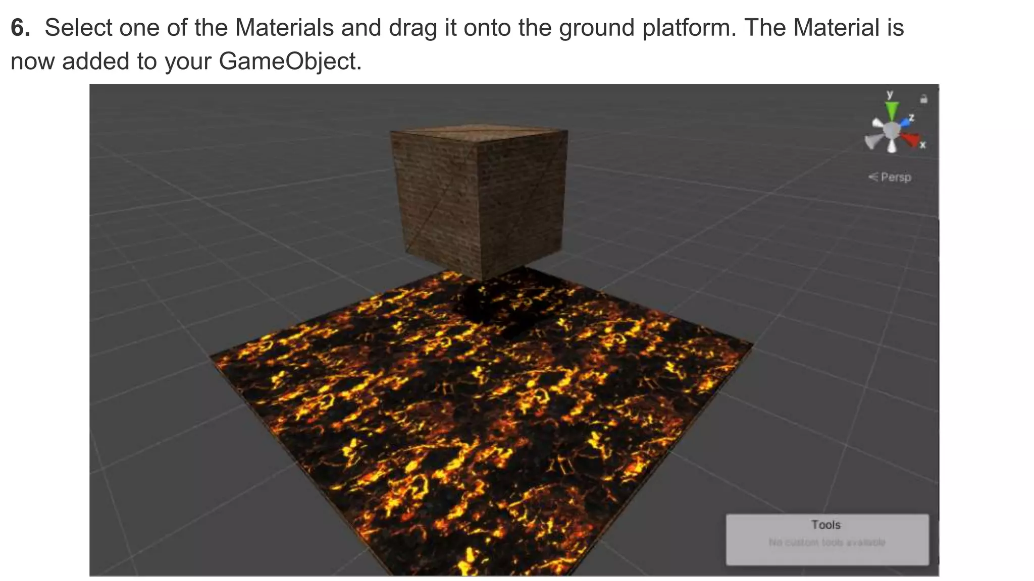 6. Select one of the Materials and drag it onto the ground platform. The Material is
now added to your GameObject.
 