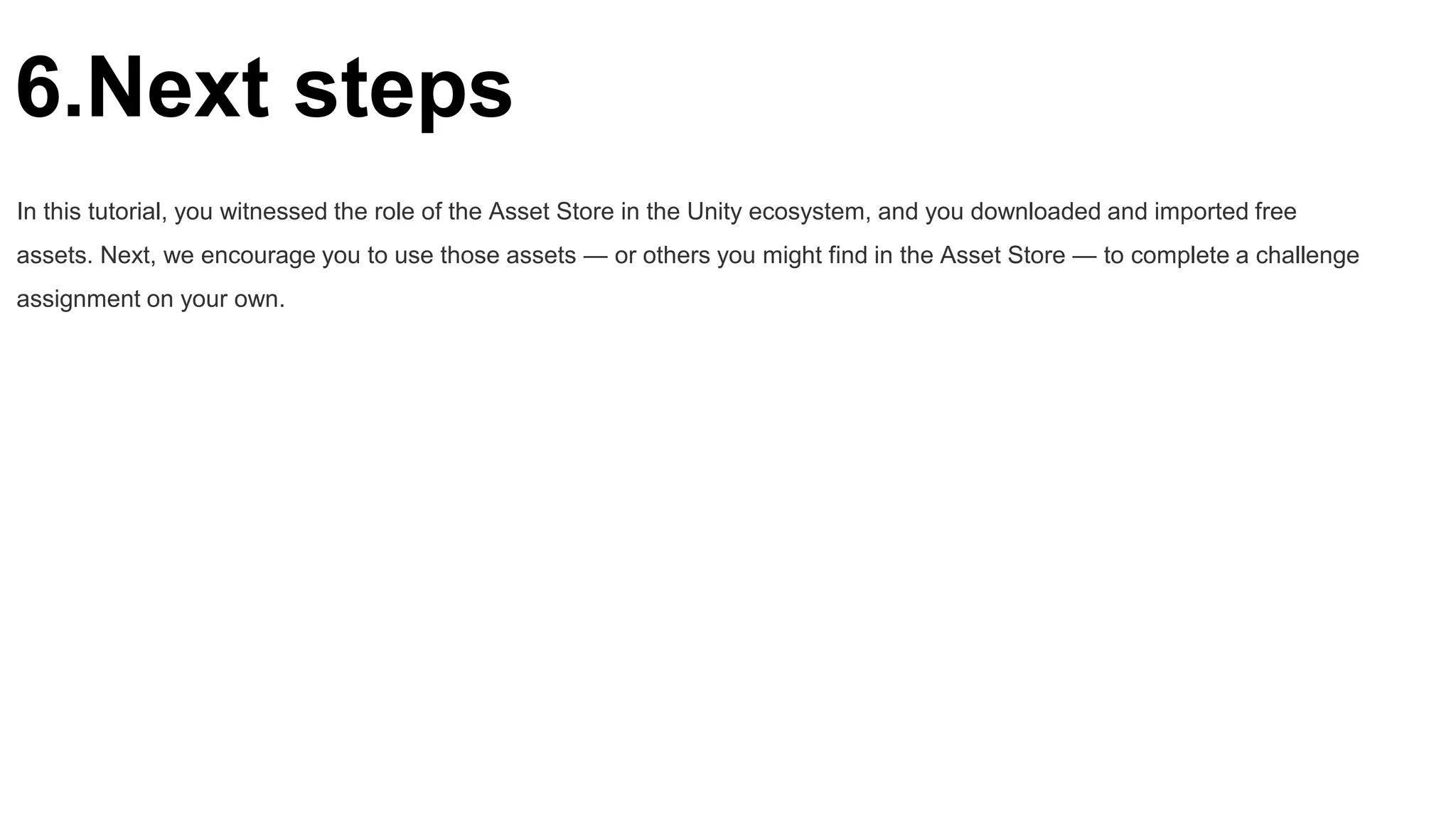 6.Next steps
In this tutorial, you witnessed the role of the Asset Store in the Unity ecosystem, and you downloaded and imported free
assets. Next, we encourage you to use those assets — or others you might find in the Asset Store — to complete a challenge
assignment on your own.
 