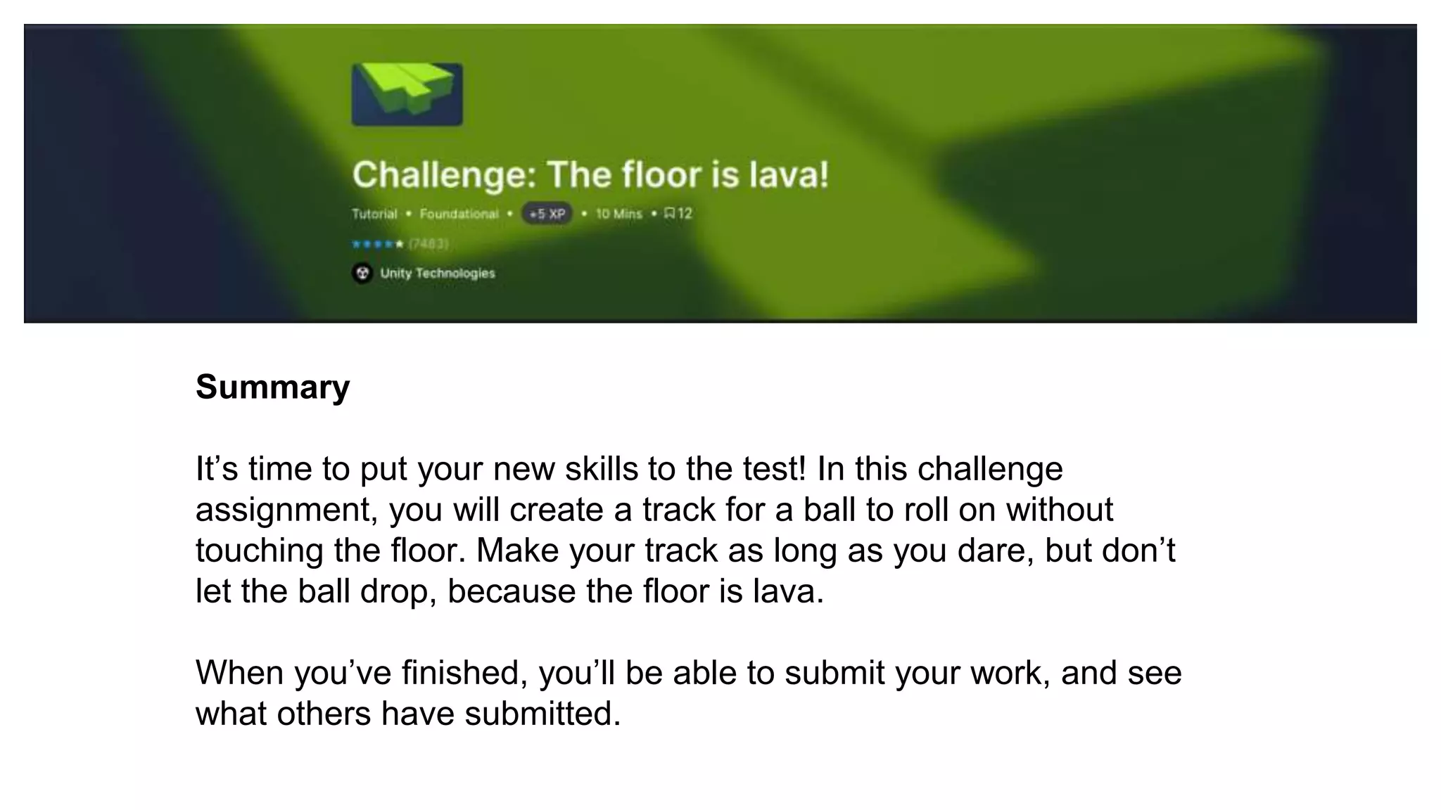 Summary
It’s time to put your new skills to the test! In this challenge
assignment, you will create a track for a ball to roll on without
touching the floor. Make your track as long as you dare, but don’t
let the ball drop, because the floor is lava.
When you’ve finished, you’ll be able to submit your work, and see
what others have submitted.
 