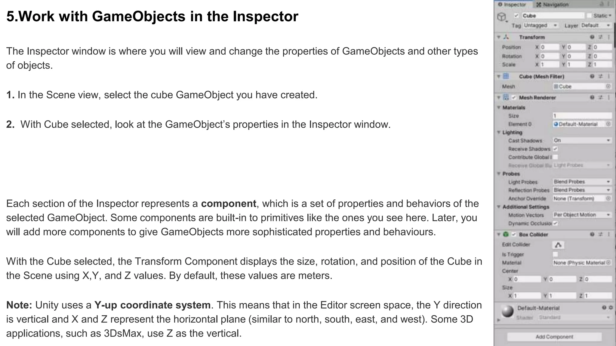5.Work with GameObjects in the Inspector
The Inspector window is where you will view and change the properties of GameObjects and other types
of objects.
1. In the Scene view, select the cube GameObject you have created.
2. With Cube selected, look at the GameObject’s properties in the Inspector window.
Each section of the Inspector represents a component, which is a set of properties and behaviors of the
selected GameObject. Some components are built-in to primitives like the ones you see here. Later, you
will add more components to give GameObjects more sophisticated properties and behaviours.
With the Cube selected, the Transform Component displays the size, rotation, and position of the Cube in
the Scene using X,Y, and Z values. By default, these values are meters.
Note: Unity uses a Y-up coordinate system. This means that in the Editor screen space, the Y direction
is vertical and X and Z represent the horizontal plane (similar to north, south, east, and west). Some 3D
applications, such as 3DsMax, use Z as the vertical.
 