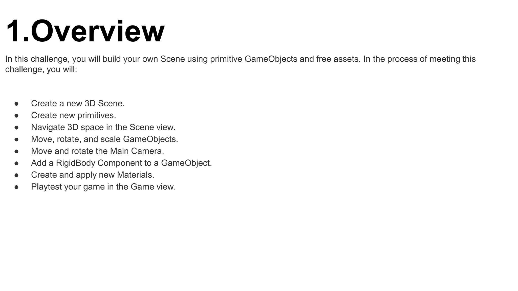 1.Overview
In this challenge, you will build your own Scene using primitive GameObjects and free assets. In the process of meeting this
challenge, you will:
● Create a new 3D Scene.
● Create new primitives.
● Navigate 3D space in the Scene view.
● Move, rotate, and scale GameObjects.
● Move and rotate the Main Camera.
● Add a RigidBody Component to a GameObject.
● Create and apply new Materials.
● Playtest your game in the Game view.
 