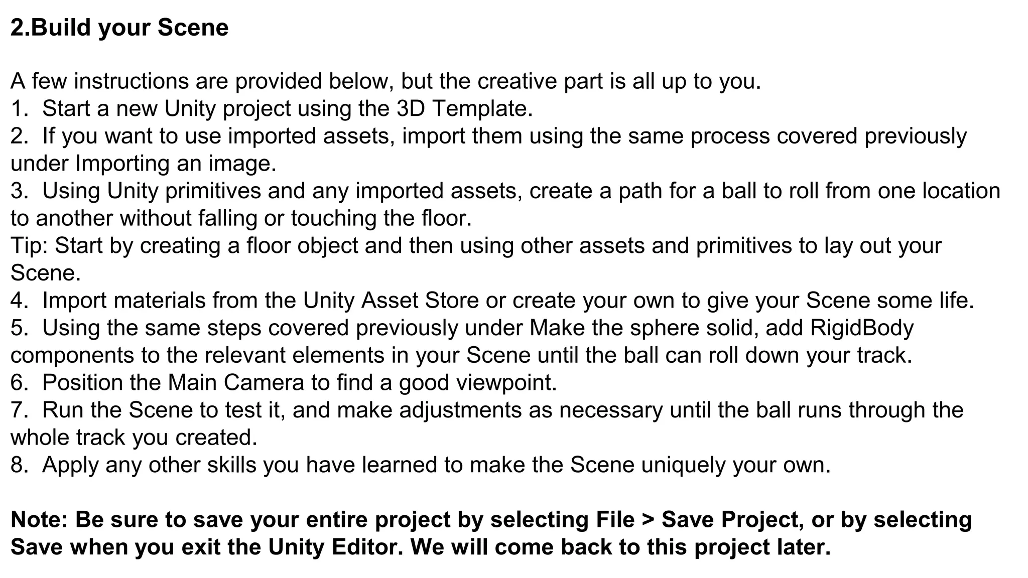2.Build your Scene
A few instructions are provided below, but the creative part is all up to you.
1. Start a new Unity project using the 3D Template.
2. If you want to use imported assets, import them using the same process covered previously
under Importing an image.
3. Using Unity primitives and any imported assets, create a path for a ball to roll from one location
to another without falling or touching the floor.
Tip: Start by creating a floor object and then using other assets and primitives to lay out your
Scene.
4. Import materials from the Unity Asset Store or create your own to give your Scene some life.
5. Using the same steps covered previously under Make the sphere solid, add RigidBody
components to the relevant elements in your Scene until the ball can roll down your track.
6. Position the Main Camera to find a good viewpoint.
7. Run the Scene to test it, and make adjustments as necessary until the ball runs through the
whole track you created.
8. Apply any other skills you have learned to make the Scene uniquely your own.
Note: Be sure to save your entire project by selecting File > Save Project, or by selecting
Save when you exit the Unity Editor. We will come back to this project later.
 