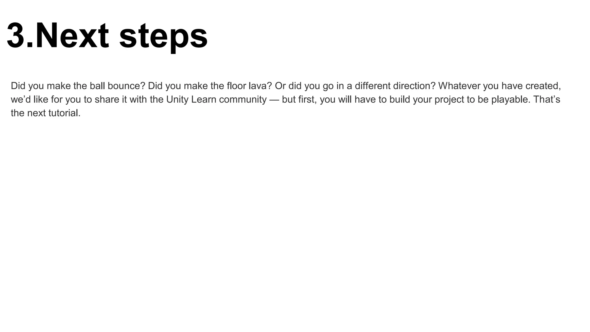 3.Next steps
Did you make the ball bounce? Did you make the floor lava? Or did you go in a different direction? Whatever you have created,
we’d like for you to share it with the Unity Learn community — but first, you will have to build your project to be playable. That’s
the next tutorial.
 