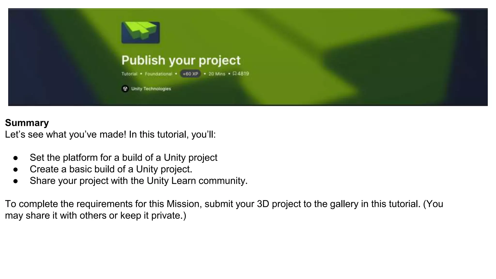 Summary
Let’s see what you’ve made! In this tutorial, you’ll:
● Set the platform for a build of a Unity project
● Create a basic build of a Unity project.
● Share your project with the Unity Learn community.
To complete the requirements for this Mission, submit your 3D project to the gallery in this tutorial. (You
may share it with others or keep it private.)
 