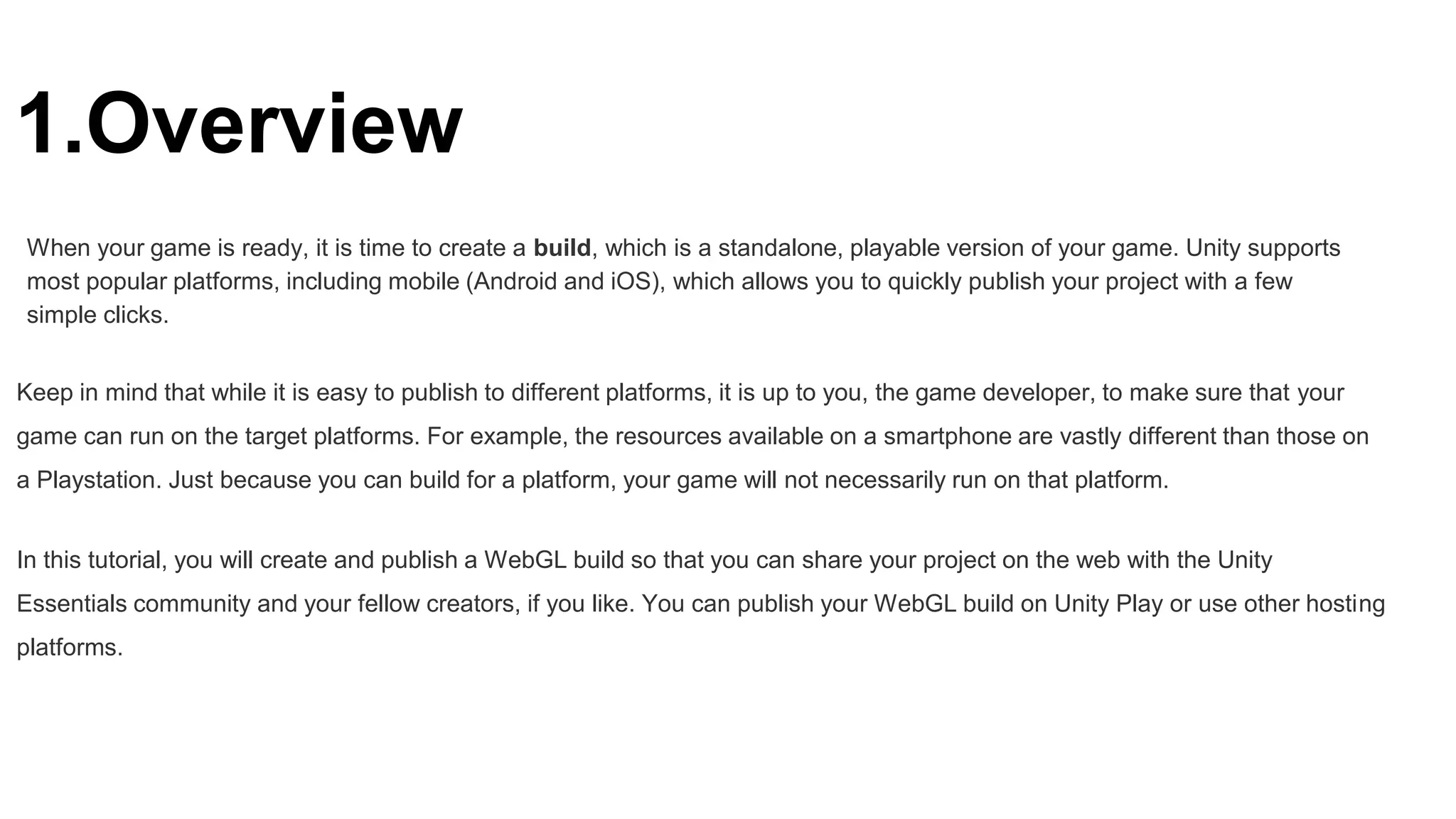 1.Overview
When your game is ready, it is time to create a build, which is a standalone, playable version of your game. Unity supports
most popular platforms, including mobile (Android and iOS), which allows you to quickly publish your project with a few
simple clicks.
Keep in mind that while it is easy to publish to different platforms, it is up to you, the game developer, to make sure that your
game can run on the target platforms. For example, the resources available on a smartphone are vastly different than those on
a Playstation. Just because you can build for a platform, your game will not necessarily run on that platform.
In this tutorial, you will create and publish a WebGL build so that you can share your project on the web with the Unity
Essentials community and your fellow creators, if you like. You can publish your WebGL build on Unity Play or use other hosting
platforms.
 