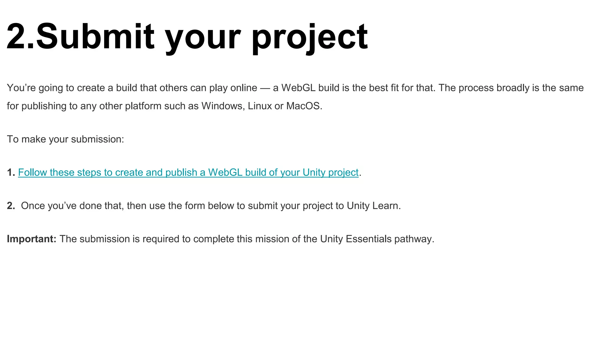 2.Submit your project
You’re going to create a build that others can play online — a WebGL build is the best fit for that. The process broadly is the same
for publishing to any other platform such as Windows, Linux or MacOS.
To make your submission:
1. Follow these steps to create and publish a WebGL build of your Unity project.
2. Once you’ve done that, then use the form below to submit your project to Unity Learn.
Important: The submission is required to complete this mission of the Unity Essentials pathway.
 