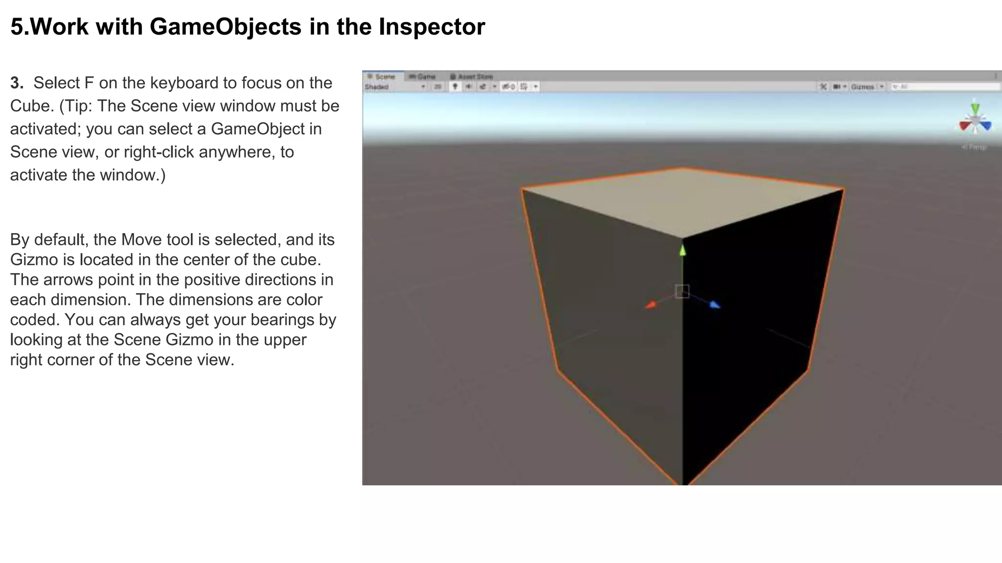 3. Select F on the keyboard to focus on the
Cube. (Tip: The Scene view window must be
activated; you can select a GameObject in
Scene view, or right-click anywhere, to
activate the window.)
5.Work with GameObjects in the Inspector
By default, the Move tool is selected, and its
Gizmo is located in the center of the cube.
The arrows point in the positive directions in
each dimension. The dimensions are color
coded. You can always get your bearings by
looking at the Scene Gizmo in the upper
right corner of the Scene view.
 