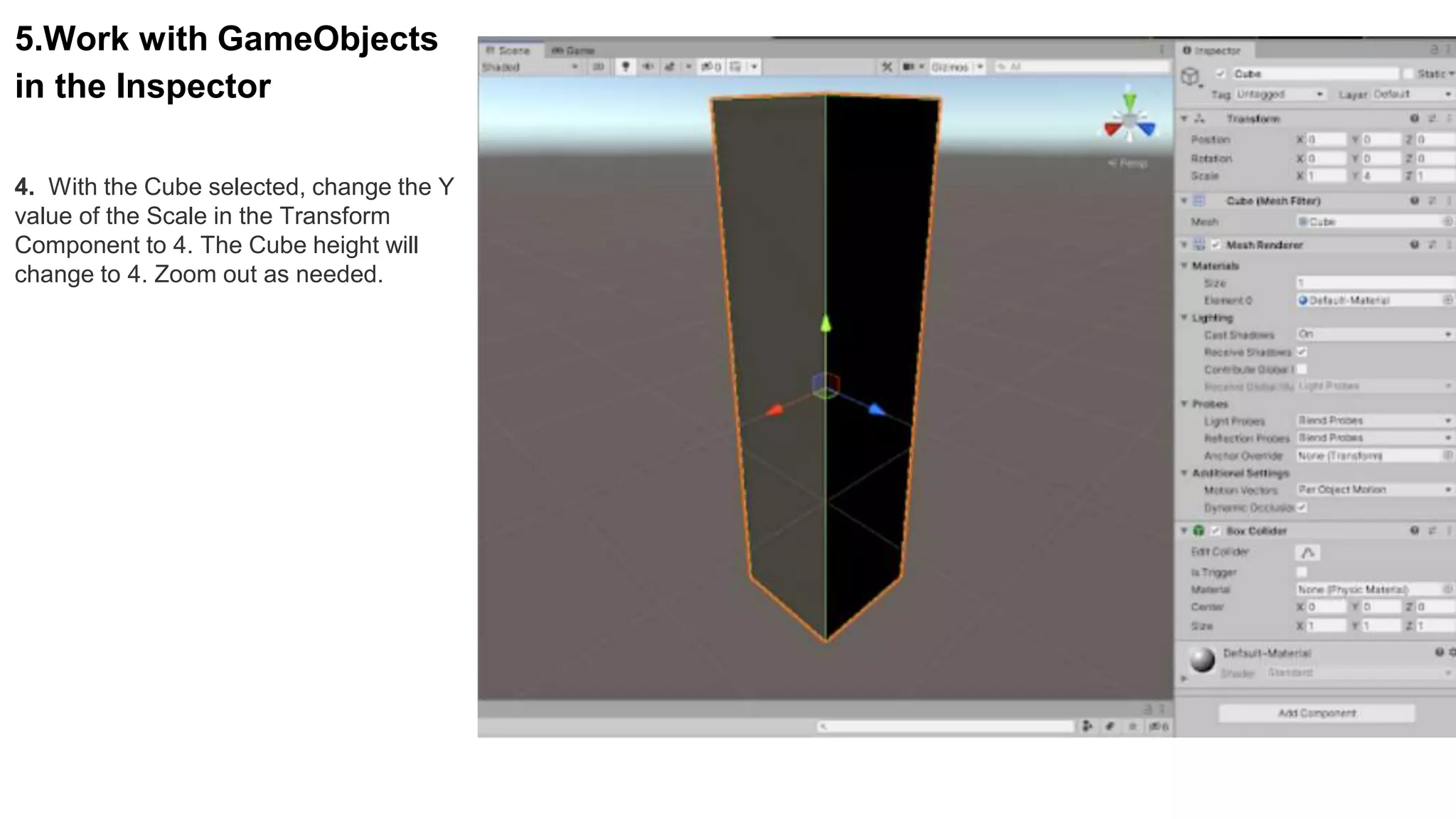 5.Work with GameObjects
in the Inspector
4. With the Cube selected, change the Y
value of the Scale in the Transform
Component to 4. The Cube height will
change to 4. Zoom out as needed.
 