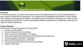Summary
In this learning project, you will be introduced to some of the essential tasks of an artist, game developer, or
other creator of interactive 3D experiences. You’ll explore the 3D capabilities and features of Unity, starting
with creating and manipulating 3D objects. You will learn about components, which give you control over the
ways objects look and behave. You will control lighting effects and experiment with Materials, which give 3D
objects a realistic appearance.
Project Objective
By the end of this learning project you will be able to:
● Create a new 3D project.
● Create 3D objects in the Unity Editor.
● Move, scale, and rotate objects in 3D space.
● Control the properties and behaviors of 3D objects using components.
● Create and apply a Material to a 3D object.
● Adjust the Directional Light in a 3D Scene.
● Find and import 3D assets from the Unity Asset Store.
● Publish a 3D project.
 