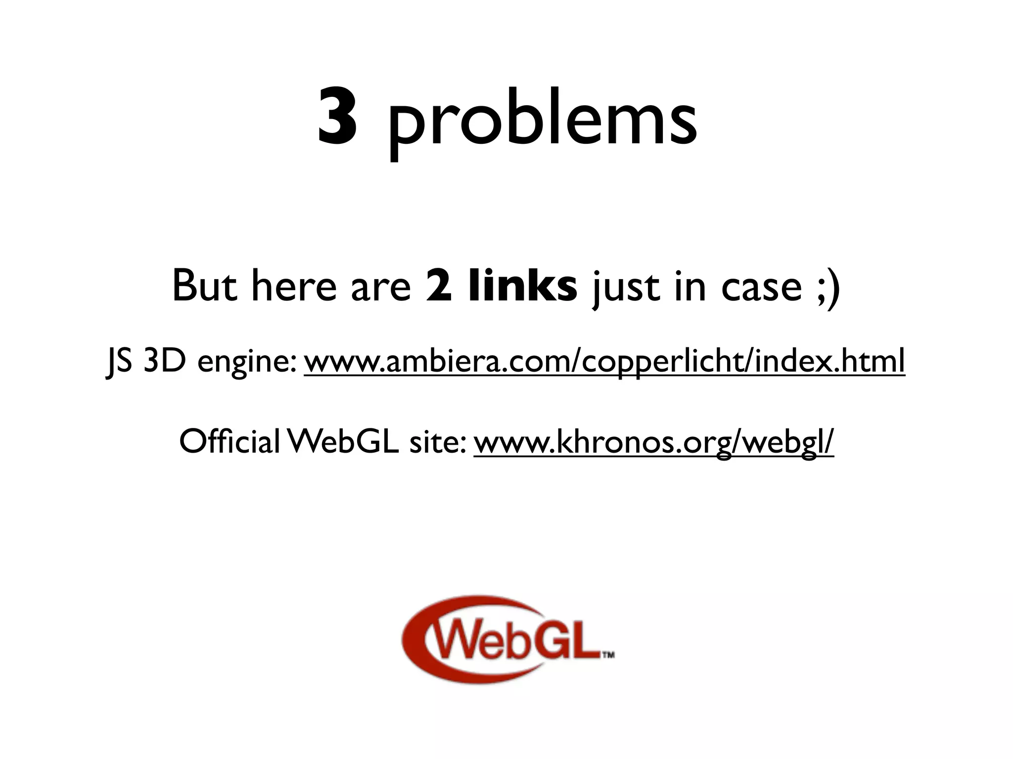 3 problems
    But here are 2 links just in case ;)
JS 3D engine: www.ambiera.com/copperlicht/index.html

    Ofﬁcial WebGL site: www.khronos.org/webgl/
 
