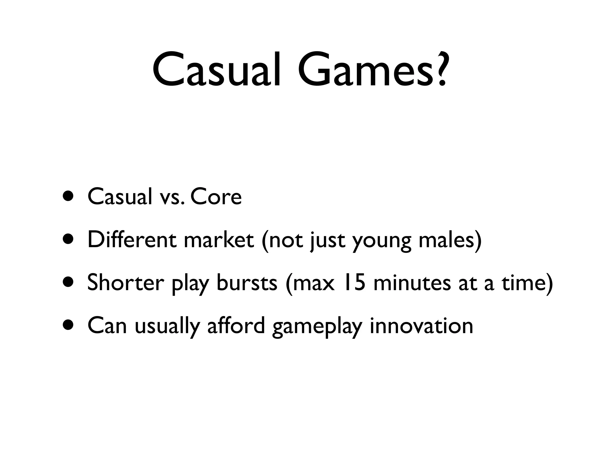 Casual Games?

• Casual vs. Core
• Different market (not just young males)
• Shorter play bursts (max 15 minutes at a time)
• Can usually afford gameplay innovation
 