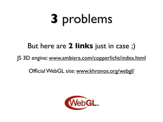 3 problems
    But here are 2 links just in case ;)
JS 3D engine: www.ambiera.com/copperlicht/index.html

    Ofﬁcial WebGL site: www.khronos.org/webgl/
 