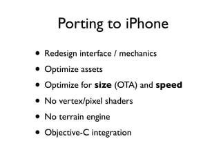 Porting to iPhone
• Redesign interface / mechanics
• Optimize assets
• Optimize for size (OTA) and speed
• No vertex/pixel shaders
• No terrain engine
• Objective-C integration
 