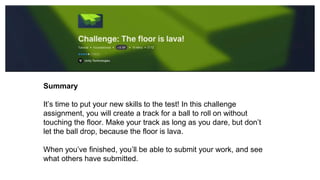 Summary
It’s time to put your new skills to the test! In this challenge
assignment, you will create a track for a ball to roll on without
touching the floor. Make your track as long as you dare, but don’t
let the ball drop, because the floor is lava.
When you’ve finished, you’ll be able to submit your work, and see
what others have submitted.
 