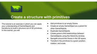 This tutorial is an exercise in which you can apply
your understanding of GameObjects and
transforms to build a structure out of 3D primitives.
In this tutorial, you will:
● Add primitives to an empty Scene.
● Create an empty GameObject as a parent for
other GameObjects.
● Duplicate GameObjects.
● Create parent-child relationships between
GameObjects using the Hierarchy window.
● Navigate around the Scene in the 3D space.
● Transform the primitives to a given position,
rotation, and scale.
 