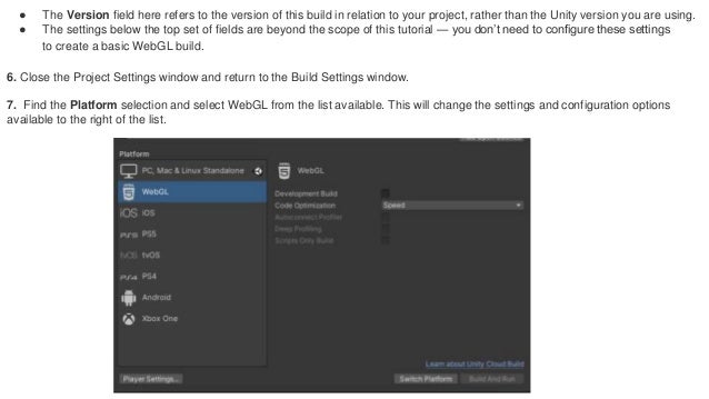 ● The Version field here refers to the version of this build in relation to your project, rather than the Unity version you are using.
● The settings below the top set of fields are beyond the scope of this tutorial — you don’t need to configure these settings
to create a basic WebGL build.
6. Close the Project Settings window and return to the Build Settings window.
7. Find the Platform selection and select WebGL from the list available. This will change the settings and configuration options
available to the right of the list.
 