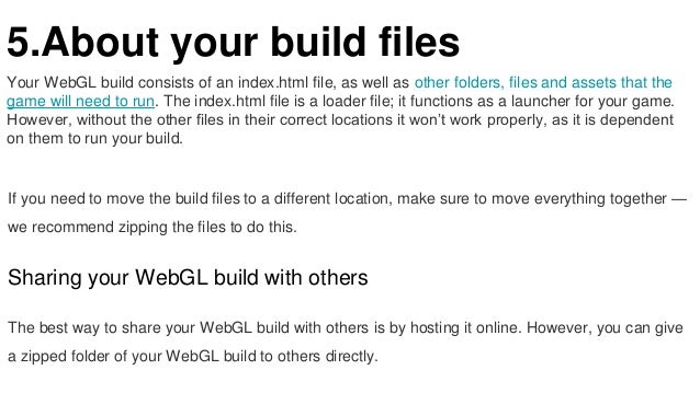 5.About your build files
Your WebGL build consists of an index.html file, as well as other folders, files and assets that the
game will need to run. The index.html file is a loader file; it functions as a launcher for your game.
However, without the other files in their correct locations it won’t work properly, as it is dependent
on them to run your build.
If you need to move the build files to a different location, make sure to move everything together —
we recommend zipping the files to do this.
Sharing your WebGL build with others
The best way to share your WebGL build with others is by hosting it online. However, you can give
a zipped folder of your WebGL build to others directly.
 
