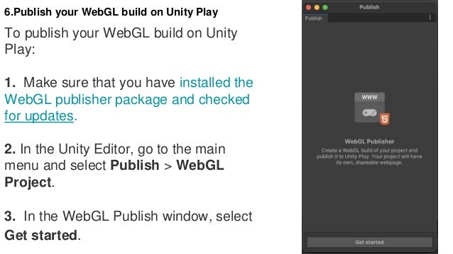 6.Publish your WebGL build on Unity Play
To publish your WebGL build on Unity
Play:
1. Make sure that you have installed the
WebGL publisher package and checked
for updates.
2. In the Unity Editor, go to the main
menu and select Publish > WebGL
Project.
3. In the WebGL Publish window, select
Get started.
 