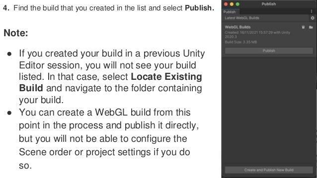 4. Find the build that you created in the list and select Publish.
Note:
● If you created your build in a previous Unity
Editor session, you will not see your build
listed. In that case, select Locate Existing
Build and navigate to the folder containing
your build.
● You can create a WebGL build from this
point in the process and publish it directly,
but you will not be able to configure the
Scene order or project settings if you do
so.
 