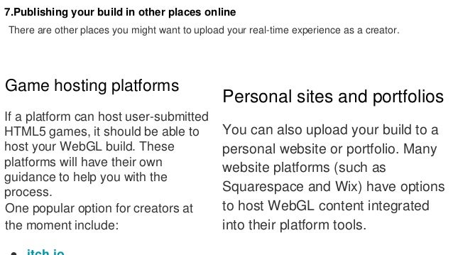 7.Publishing your build in other places online
There are other places you might want to upload your real-time experience as a creator.
Game hosting platforms
If a platform can host user-submitted
HTML5 games, it should be able to
host your WebGL build. These
platforms will have their own
guidance to help you with the
process.
One popular option for creators at
the moment include:
Personal sites and portfolios
You can also upload your build to a
personal website or portfolio. Many
website platforms (such as
Squarespace and Wix) have options
to host WebGL content integrated
into their platform tools.
 