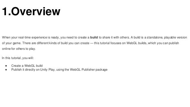 1.Overview
When your real-time experience is ready, you need to create a build to share it with others. A build is a standalone, playable version
of your game. There are different kinds of build you can create — this tutorial focuses on WebGL builds, which you can publish
online for others to play.
In this tutorial, you will:
● Create a WebGL build
● Publish it directly on Unity Play, using the WebGL Publisher package
 