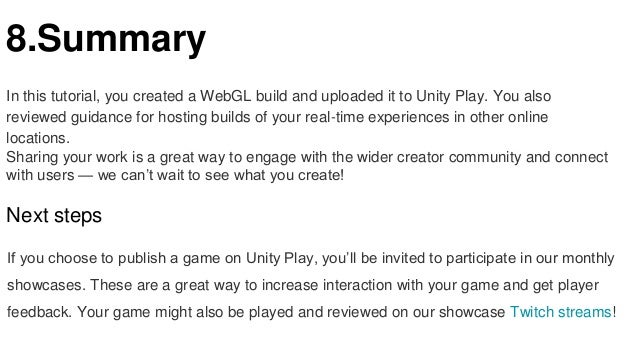 8.Summary
In this tutorial, you created a WebGL build and uploaded it to Unity Play. You also
reviewed guidance for hosting builds of your real-time experiences in other online
locations.
Sharing your work is a great way to engage with the wider creator community and connect
with users — we can’t wait to see what you create!
Next steps
If you choose to publish a game on Unity Play, you’ll be invited to participate in our monthly
showcases. These are a great way to increase interaction with your game and get player
feedback. Your game might also be played and reviewed on our showcase Twitch streams!
 