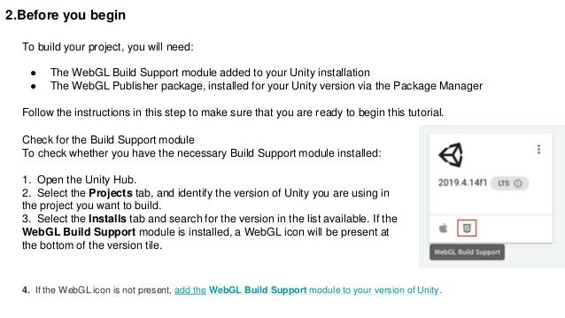 2.Before you begin
To build your project, you will need:
● The WebGL Build Support module added to your Unity installation
● The WebGL Publisher package, installed for your Unity version via the Package Manager
Follow the instructions in this step to make sure that you are ready to begin this tutorial.
Check for the Build Support module
To check whether you have the necessary Build Support module installed:
1. Open the Unity Hub.
2. Select the Projects tab, and identify the version of Unity you are using in
the project you want to build.
3. Select the Installs tab and search for the version in the list available. If the
WebGL Build Support module is installed, a WebGL icon will be present at
the bottom of the version tile.
4. If the WebGL icon is not present, add the WebGL Build Support module to your version of Unity.
 