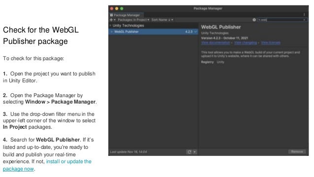 Check for the WebGL
Publisher package
To check for this package:
1. Open the project you want to publish
in Unity Editor.
2. Open the Package Manager by
selecting Window > Package Manager.
3. Use the drop-down filter menu in the
upper-left corner of the window to select
In Project packages.
4. Search for WebGL Publisher. If it’s
listed and up-to-date, you’re ready to
build and publish your real-time
experience. If not, install or update the
package now.
 